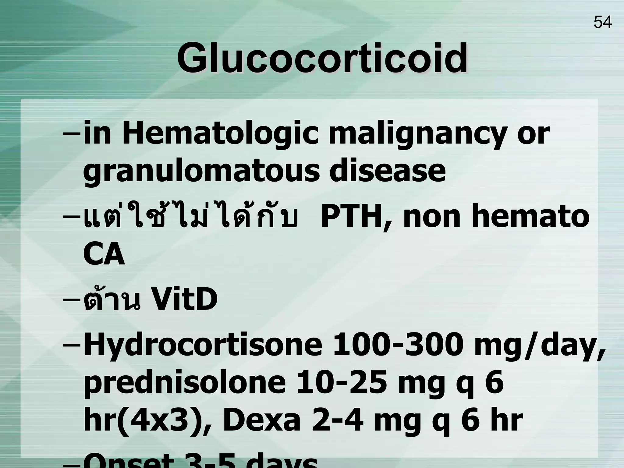 Glucocorticoid in Hematologic malignancy or granulomatous disease แต่ใช้ไม่ได้กับ  PTH, non hemato CA ต้าน  VitD Hydrocortisone 100-300 mg/day, prednisolone 10-25 mg q 6 hr(4x3), Dexa 2-4 mg q 6 hr Onset 3-5 days Mech :   calciuresis,   absorption via Vit D,   α - 1OHlase,   osteoblastic activity. 