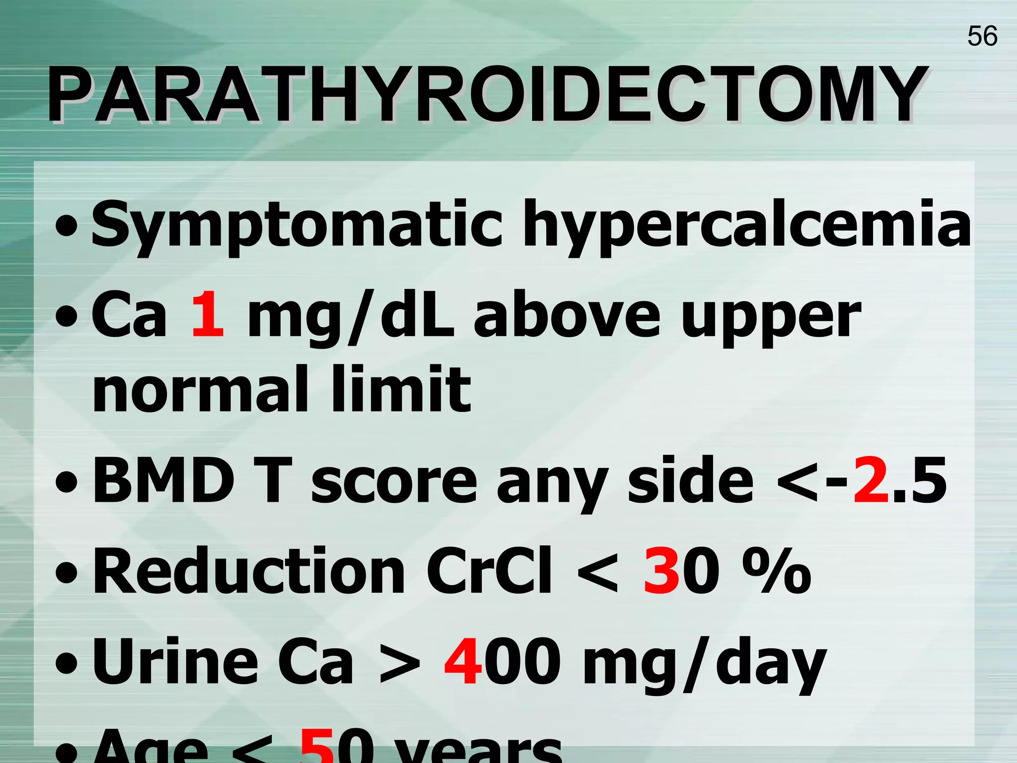PARATHYROIDECTOMY Symptomatic hypercalcemia Ca  1  mg/dL above upper normal limit BMD T score any side <- 2 .5 Reduction CrCl <  3 0 % Urine Ca >  4 00 mg/day Age <  5 0 years 