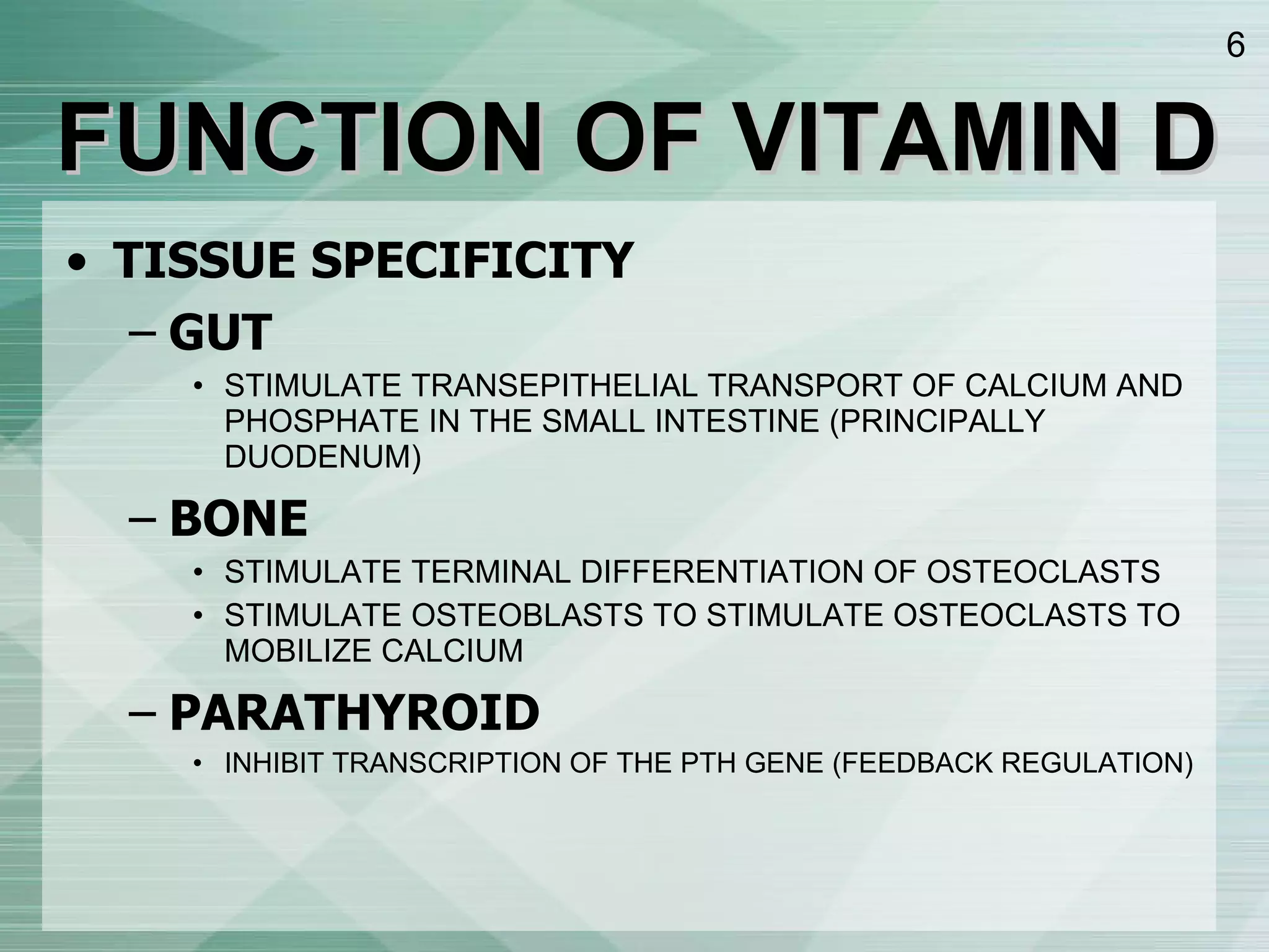 FUNCTION OF VITAMIN D TISSUE SPECIFICITY GUT STIMULATE TRANSEPITHELIAL TRANSPORT OF CALCIUM AND PHOSPHATE IN THE SMALL INTESTINE (PRINCIPALLY DUODENUM) BONE STIMULATE TERMINAL DIFFERENTIATION OF OSTEOCLASTS STIMULATE OSTEOBLASTS TO STIMULATE OSTEOCLASTS TO MOBILIZE CALCIUM PARATHYROID INHIBIT TRANSCRIPTION OF THE PTH GENE (FEEDBACK REGULATION) 