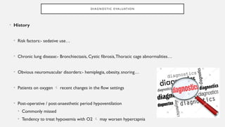 D I AG N O S T I C E VA L UAT I O N
• History
• Risk factors:- sedative use…
• Chronic lung disease:- Bronchiectasis, Cystic fibrosis,Thoracic cage abnormalities…
• Obvious neuromuscular disorders:- hemiplegia, obesity, snoring…
• Patients on oxygen  recent changes in the flow settings
• Post-operative / post-anaesthetic period hypoventilation
• Commonly missed
• Tendency to treat hypoxemia with O2  may worsen hypercapnia
 