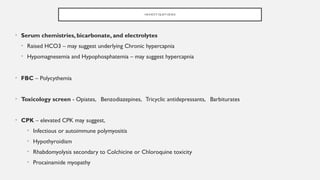 I N V E S T I G AT I O N S
• Serum chemistries, bicarbonate, and electrolytes
• Raised HCO3 – may suggest underlying Chronic hypercapnia
• Hypomagnesemia and Hypophosphatemia – may suggest hypercapnia
• FBC – Polycythemia
• Toxicology screen - Opiates, Benzodiazepines, Tricyclic antidepressants, Barbiturates
• CPK – elevated CPK may suggest,
• Infectious or autoimmune polymyositis
• Hypothyroidism
• Rhabdomyolysis secondary to Colchicine or Chloroquine toxicity
• Procainamide myopathy
 