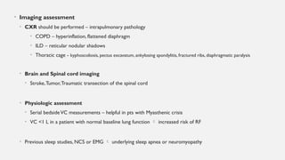 • Imaging assessment
• CXR should be performed – intrapulmonary pathology
• COPD – hyperinflation, flattened diaphragm
• ILD – reticular nodular shadows
• Thoracic cage - kyphoscoliosis, pectus excavatum, ankylosing spondylitis, fractured ribs, diaphragmatic paralysis
• Brain and Spinal cord imaging
• Stroke,Tumor,Traumatic transection of the spinal cord
• Physiologic assessment
• Serial bedsideVC measurements – helpful in pts with Myasthenic crisis
• VC <1 L in a patient with normal baseline lung function  increased risk of RF
• Previous sleep studies, NCS or EMG  underlying sleep apnea or neuromyopathy
 