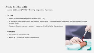 • Arterial Blood Gas (ABG)
• Arterial CO2 tension [PaCO2] >45 mmHg – diagnostic of Hypercapnia
• ACUTE
• always accompanied by Respiratory Acidosis (pH < 7.35)
• In pure acute respiratory acidosis with previous normocapnia  measured level of hypercapnia and bicarbonate accurately
predicts the pH
• Acute-on-Chronic respiratory acidosis  measured pH will be higher than predicted
• CHRONIC
• low-normal or near-normal pH
• Raised HCO3 indicative of renal compensation
 