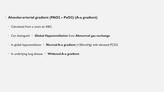 • Alveolar-arterial gradient (PAO2 – PaO2) (A-a gradient)
• Calculated from a room air ABG
• Can distinguish  Global Hypoventilation from Abnormal gas exchange
• In global hypoventilation  Normal A-a gradient (<20mmHg) with elevated PCO2
• In underlying lung disease  Widened A-a gradient
 