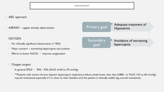 M A N AG E M E N T
• ABC approach
• AIRWAY – upper airway obstruction
• OXYGEN
• For clinically significant desaturation (< 90%)
• Major concern – worsening hypercapnia and acidosis
• Efforts to lower PaCO2  improve oxygenation
• Oxygen targets
• In general SPO2  90% - 93% (PaO2 of 60 to 70 mmHg)
• **Patients with severe chronic hypoxic hypercapnic respiratory failure, levels lower than that (≥88% or PaO2 >55 to 60 mmHg)
may be maintained especially if it is close to their baseline and the patient is clinically stable (eg, normal mentation).
• Adequate treatment of
Hypoxemia
Primary goal
• Avoidance of worsening
hypercapnia
Secondary
goal
 