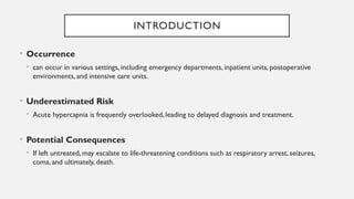 INTRODUCTION
• Occurrence
• can occur in various settings, including emergency departments, inpatient units, postoperative
environments, and intensive care units.
• Underestimated Risk
• Acute hypercapnia is frequently overlooked, leading to delayed diagnosis and treatment.
• Potential Consequences
• If left untreated, may escalate to life-threatening conditions such as respiratory arrest, seizures,
coma, and ultimately, death.
 
