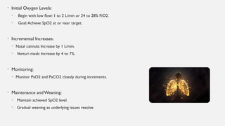 • Initial Oxygen Levels:
• Begin with low flow: 1 to 2 L/min or 24 to 28% FiO2.
• Goal:Achieve SpO2 at or near target.
• Incremental Increases:
• Nasal cannula: Increase by 1 L/min.
• Venturi mask: Increase by 4 to 7%.
• Monitoring:
• Monitor PaO2 and PaCO2 closely during increments.
• Maintenance andWeaning:
• Maintain achieved SpO2 level.
• Gradual weaning as underlying issues resolve.
 