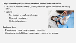 Oxygen-Induced Hypercapnic Respiratory Failure with Low Normal Saturation:
• Saturation in low normal range (88-93%) in chronic hypoxic hypercapnic respiratory
failure.
• Options:
• Fine titration of supplemental oxygen.
• Noninvasive ventilation.
• Mechanical ventilation.
Cautionary Note:
• Do not entirely remove oxygen to avert intubation.
• Complete removal of O2 may worsen tissue hypoxemia and acidosis.
 