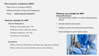 • Non-invasive ventilation (NIV)
• Major focus is to Reduce PaCO2
• Additional benefit of improved Oxygenation
• Failing  endotracheal intubation
• Patients suitable for NIV
• General Indications:
• Moderate acute acidosis (pH <7.3).
• Moderate-to-severe respiratory distress.
• Tachypnea (respiratory rate >25).
• Increased work of breathing.
• Exceptions:
• Mild-to-moderate CO2-induced somnolence (e.g., sleep apnea, sedatives).
• Patients with neuromuscular disorders (may not show distress).
Patients not suitable for NIV
General Exclusions:
• Hemodynamically unstable or in severe cardiorespiratory
distress.
• Severely impaired consciousness.
• Inability to protect the airway and excess secretions.
• Facial, esophageal, or gastric bypass surgery.
 
