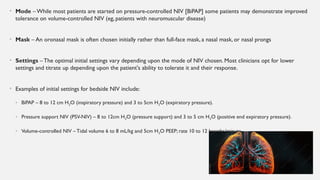 • Mode – While most patients are started on pressure-controlled NIV [BiPAP] some patients may demonstrate improved
tolerance on volume-controlled NIV (eg, patients with neuromuscular disease)
• Mask – An oronasal mask is often chosen initially rather than full-face mask, a nasal mask, or nasal prongs
• Settings –The optimal initial settings vary depending upon the mode of NIV chosen. Most clinicians opt for lower
settings and titrate up depending upon the patient's ability to tolerate it and their response.
• Examples of initial settings for bedside NIV include:
• BiPAP – 8 to 12 cm H2O (inspiratory pressure) and 3 to 5cm H2O (expiratory pressure).
• Pressure support NIV (PSV-NIV) – 8 to 12cm H2O (pressure support) and 3 to 5 cm H2O (positive end expiratory pressure).
• Volume-controlled NIV – Tidal volume 6 to 8 mL/kg and 5cm H2O PEEP; rate 10 to 12 breaths/minute.
 