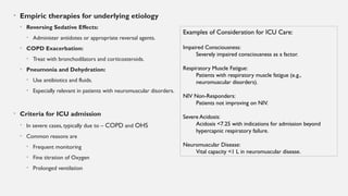 • Empiric therapies for underlying etiology
• Reversing Sedative Effects:
• Administer antidotes or appropriate reversal agents.
• COPD Exacerbation:
• Treat with bronchodilators and corticosteroids.
• Pneumonia and Dehydration:
• Use antibiotics and fluids.
• Especially relevant in patients with neuromuscular disorders.
• Criteria for ICU admission
• In severe cases, typically due to – COPD and OHS
• Common reasons are
• Frequent monitoring
• Fine titration of Oxygen
• Prolonged ventilation
Examples of Consideration for ICU Care:
Impaired Consciousness:
Severely impaired consciousness as a factor.
Respiratory Muscle Fatigue:
Patients with respiratory muscle fatigue (e.g.,
neuromuscular disorders).
NIV Non-Responders:
Patients not improving on NIV.
Severe Acidosis:
Acidosis <7.25 with indications for admission beyond
hypercapnic respiratory failure.
Neuromuscular Disease:
Vital capacity <1 L in neuromuscular disease.
 