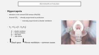 M E C H AN I S M & E T I O LO GY
• Hypercapnia
• elevation in the arterial CO2 tension (PaCO2)
• Arterial CO2  directly proportional to production
 inversely proportional to alveolar ventilation
• VA =VE x [1 -VD/VT]
• Dead space Minute ventilation – common causes
A – alveolar ventilation
E – minute ventilation
D – dead space
T – tidal volume
 