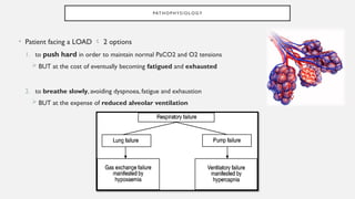 PAT H O P H YS I O L O G Y
• Patient facing a LOAD  2 options
1. to push hard in order to maintain normal PaCO2 and O2 tensions
 BUT at the cost of eventually becoming fatigued and exhausted
2. to breathe slowly, avoiding dyspnoea, fatigue and exhaustion
 BUT at the expense of reduced alveolar ventilation
 