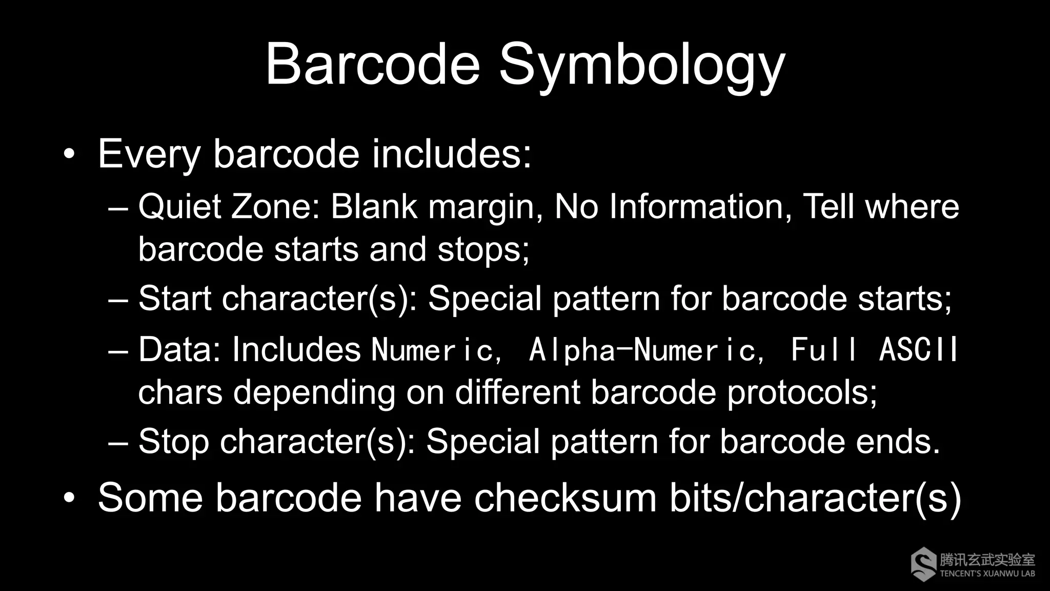 Barcode Symbology
•  Every barcode includes:
– Quiet Zone: Blank margin, No Information, Tell where
barcode starts and stops;
– Start character(s): Special pattern for barcode starts;
– Data: Includes Numeric, Alpha-Numeric, Full ASCII
chars depending on different barcode protocols;
– Stop character(s): Special pattern for barcode ends.
•  Some barcode have checksum bits/character(s)
 