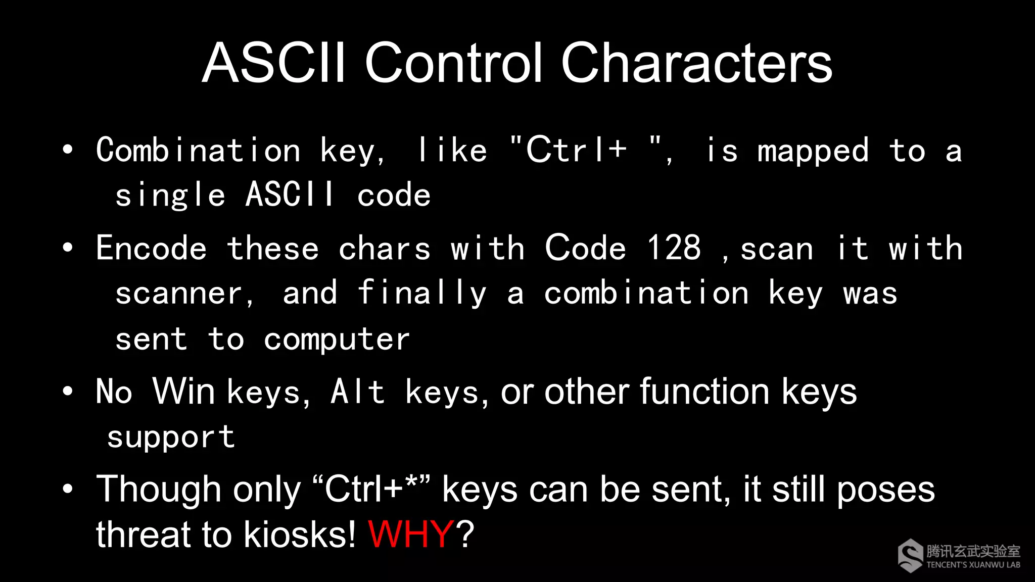 ASCII Control Characters
•  Combination key, like "Ctrl+ ", is mapped to a
single ASCII code
•  Encode these chars with Code 128 ,scan it with
scanner, and finally a combination key was
sent to computer
•  No Win keys, Alt keys, or other function keys
support
•  Though only “Ctrl+*” keys can be sent, it still poses
threat to kiosks! WHY?
 