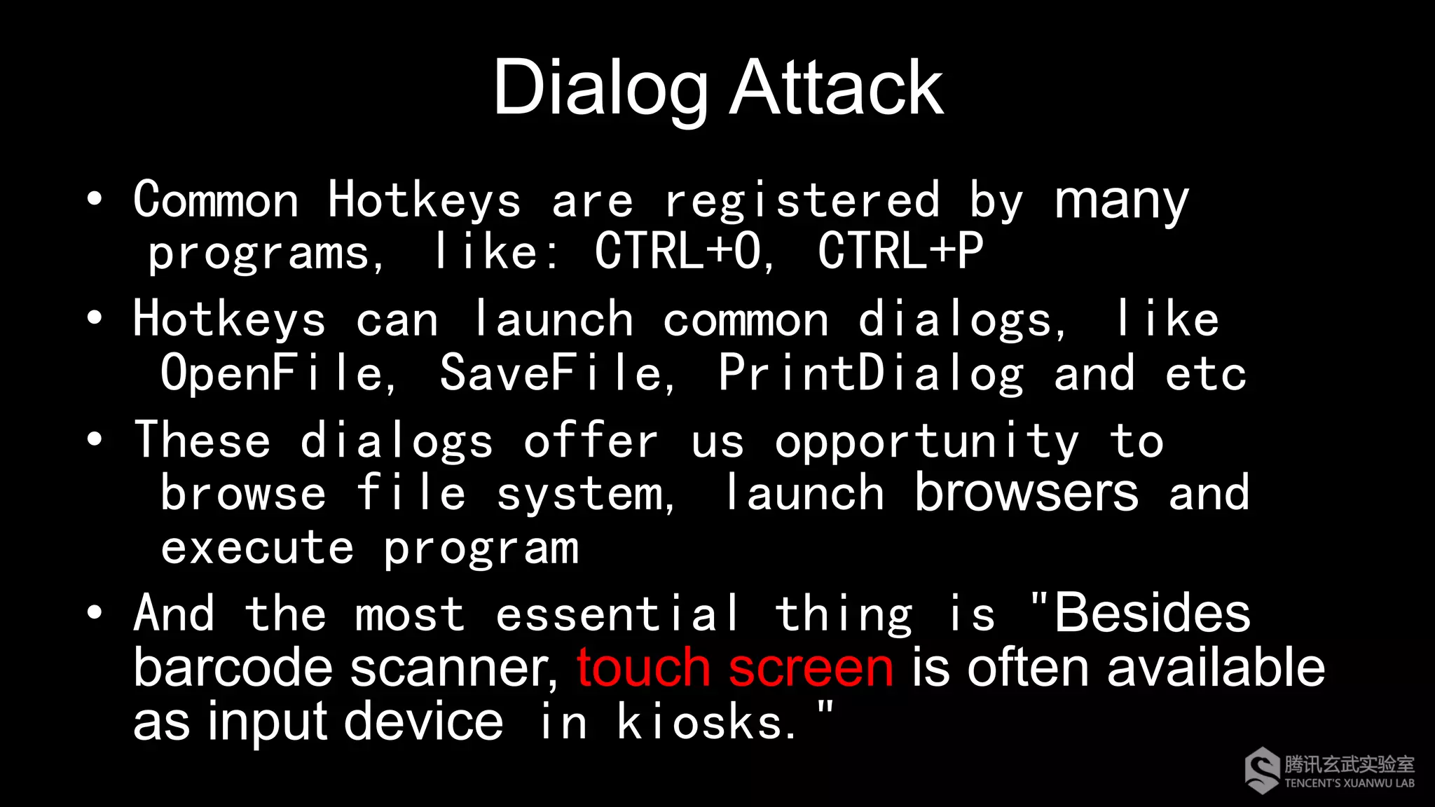 Dialog Attack
•  Common Hotkeys are registered by many
programs, like: CTRL+O, CTRL+P
•  Hotkeys can launch common dialogs, like
OpenFile, SaveFile, PrintDialog and etc
•  These dialogs offer us opportunity to
browse file system, launch browsers and
execute program
•  And the most essential thing is "Besides
barcode scanner, touch screen is often available
as input device in kiosks."
 