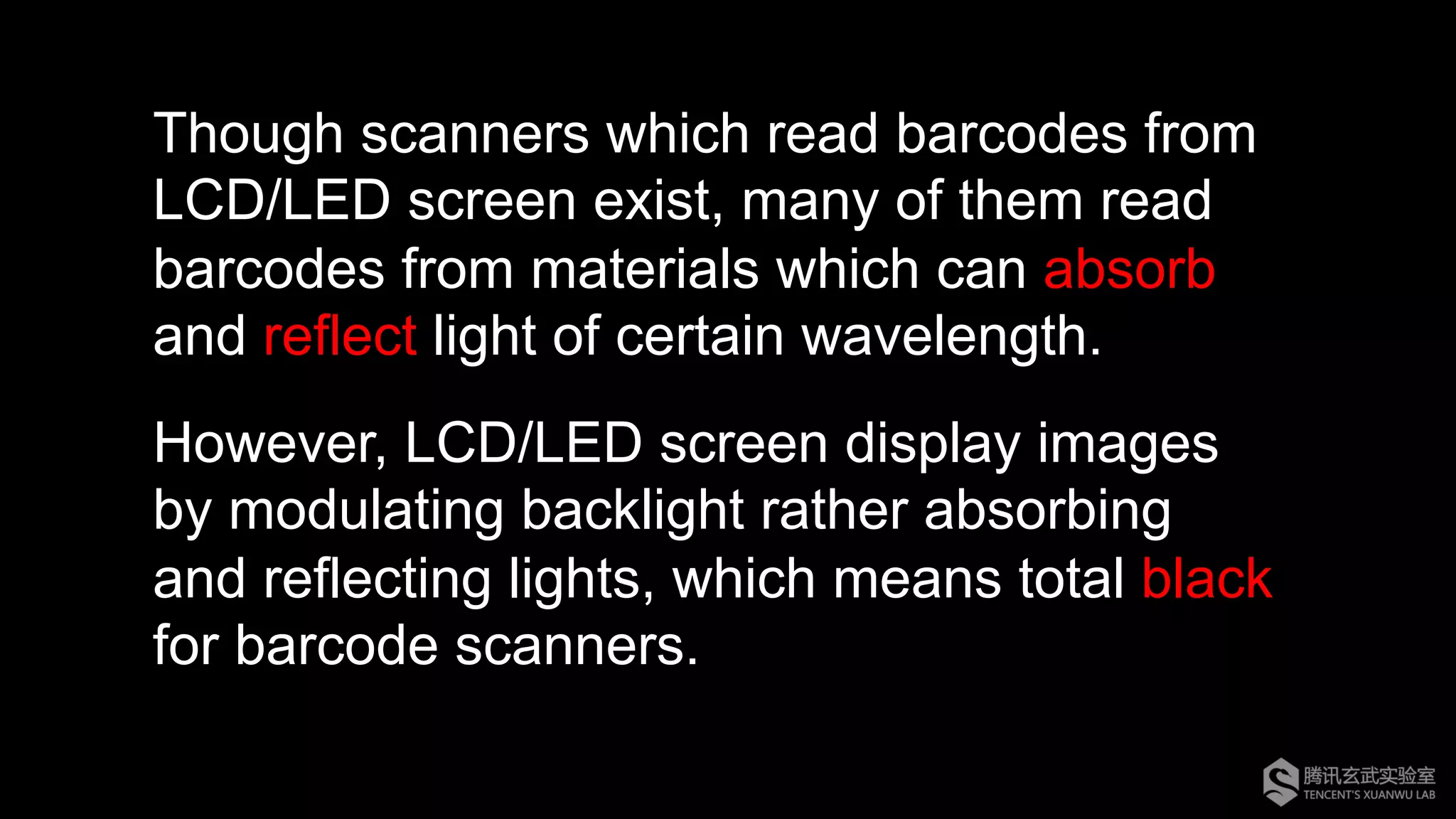 Though scanners which read barcodes from
LCD/LED screen exist, many of them read
barcodes from materials which can absorb
and reflect light of certain wavelength.
However, LCD/LED screen display images
by modulating backlight rather absorbing
and reflecting lights, which means total black
for barcode scanners.
 