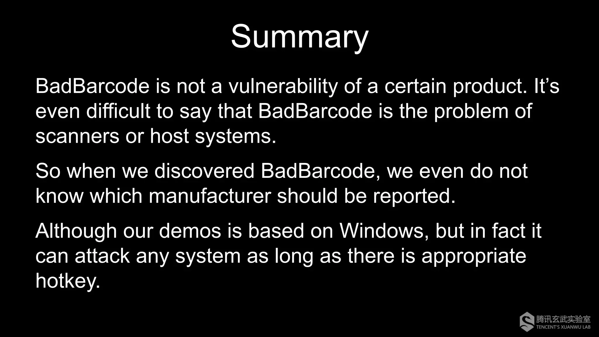 Summary
BadBarcode is not a vulnerability of a certain product. It’s
even difficult to say that BadBarcode is the problem of
scanners or host systems.
So when we discovered BadBarcode, we even do not
know which manufacturer should be reported.
Although our demos is based on Windows, but in fact it
can attack any system as long as there is appropriate
hotkey.
 