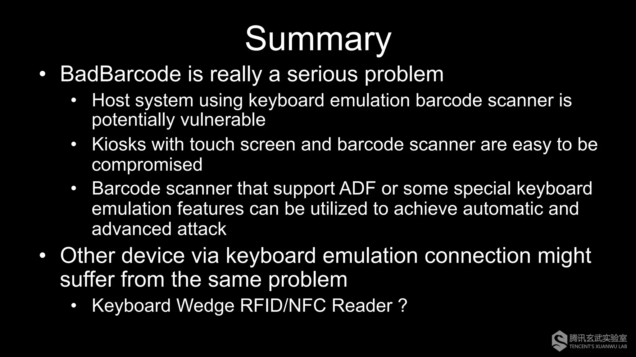 Summary
•  BadBarcode is really a serious problem
•  Host system using keyboard emulation barcode scanner is
potentially vulnerable
•  Kiosks with touch screen and barcode scanner are easy to be
compromised
•  Barcode scanner that support ADF or some special keyboard
emulation features can be utilized to achieve automatic and
advanced attack
•  Other device via keyboard emulation connection might
suffer from the same problem
•  Keyboard Wedge RFID/NFC Reader ?
 