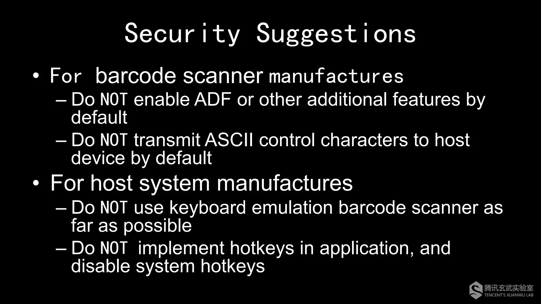 Security Suggestions
•  For barcode scanner manufactures
– Do NOT enable ADF or other additional features by
default
– Do NOT transmit ASCII control characters to host
device by default
•  For host system manufactures
– Do NOT use keyboard emulation barcode scanner as
far as possible
– Do NOT implement hotkeys in application, and
disable system hotkeys
 