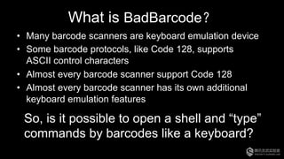 What is BadBarcode？
•  Many barcode scanners are keyboard emulation device
•  Some barcode protocols, like Code 128, supports
ASCII control characters
•  Almost every barcode scanner support Code 128
•  Almost every barcode scanner has its own additional
keyboard emulation features
So, is it possible to open a shell and “type”
commands by barcodes like a keyboard?
 