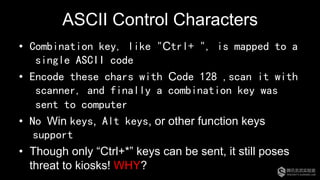 ASCII Control Characters
•  Combination key, like "Ctrl+ ", is mapped to a
single ASCII code
•  Encode these chars with Code 128 ,scan it with
scanner, and finally a combination key was
sent to computer
•  No Win keys, Alt keys, or other function keys
support
•  Though only “Ctrl+*” keys can be sent, it still poses
threat to kiosks! WHY?
 