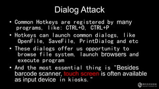 Dialog Attack
•  Common Hotkeys are registered by many
programs, like: CTRL+O, CTRL+P
•  Hotkeys can launch common dialogs, like
OpenFile, SaveFile, PrintDialog and etc
•  These dialogs offer us opportunity to
browse file system, launch browsers and
execute program
•  And the most essential thing is "Besides
barcode scanner, touch screen is often available
as input device in kiosks."
 