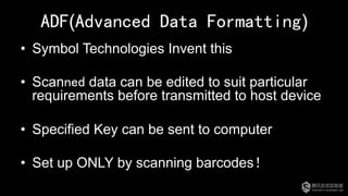 ADF(Advanced Data Formatting)
•  Symbol Technologies Invent this
•  Scanned data can be edited to suit particular
requirements before transmitted to host device
•  Specified Key can be sent to computer
•  Set up ONLY by scanning barcodes！
 