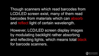 Though scanners which read barcodes from
LCD/LED screen exist, many of them read
barcodes from materials which can absorb
and reflect light of certain wavelength.
However, LCD/LED screen display images
by modulating backlight rather absorbing
and reflecting lights, which means total black
for barcode scanners.
 
