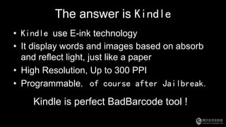 The answer is Kindle
•  Kindle use E-ink technology
•  It display words and images based on absorb
and reflect light, just like a paper
•  High Resolution, Up to 300 PPI
•  Programmable, of course after Jailbreak.
Kindle is perfect BadBarcode tool !
 