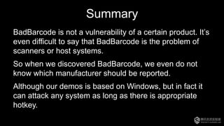 Summary
BadBarcode is not a vulnerability of a certain product. It’s
even difficult to say that BadBarcode is the problem of
scanners or host systems.
So when we discovered BadBarcode, we even do not
know which manufacturer should be reported.
Although our demos is based on Windows, but in fact it
can attack any system as long as there is appropriate
hotkey.
 