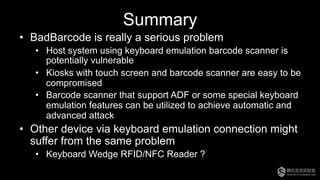 Summary
•  BadBarcode is really a serious problem
•  Host system using keyboard emulation barcode scanner is
potentially vulnerable
•  Kiosks with touch screen and barcode scanner are easy to be
compromised
•  Barcode scanner that support ADF or some special keyboard
emulation features can be utilized to achieve automatic and
advanced attack
•  Other device via keyboard emulation connection might
suffer from the same problem
•  Keyboard Wedge RFID/NFC Reader ?
 