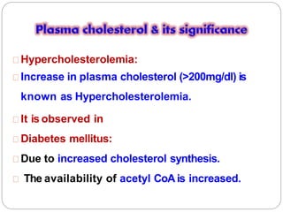 Hypercholesterolemia:
Increase in plasma cholesterol (>200mg/dl) is
known as Hypercholesterolemia.
It is observed in
Diabetes mellitus:
Due to increased cholesterol synthesis.
The availability of acetyl CoAis increased.
 