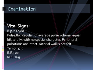 Examination


Vital Signs:
B.p.:120/80
Pulse:80, Regular, of average pulse volume, equal
bilaterally, with no special character. Peripheral
pulsations are intact. Arterial wall is not felt.
Temp: 37.5
R.R.: 20
RBS:269
 