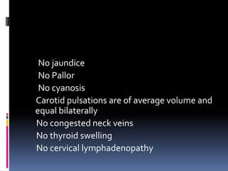 No jaundice
 No Pallor
 No cyanosis
Carotid pulsations are of average volume and
equal bilaterally
No congested neck veins
No thyroid swelling
No cervical lymphadenopathy
 