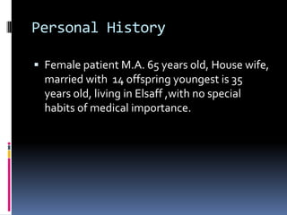 Personal History

 Female patient M.A. 65 years old, House wife,
  married with 14 offspring youngest is 35
  years old, living in Elsaff ,with no special
  habits of medical importance.
 