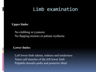 Limb examination

Upper limbs:

  No clubbing or cyanosis
  No flapping tremors or palmar erythema


 Lower limbs:

  Left lower limb edema, redness and tenderness
  Tense calf muscles of the left lower limb
  Palpable dorsalis pedis and posterior tibial
 