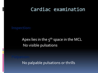 Cardiac examination


Inspection:

      Apex lies in the 5th space in the MCL
      No visible pulsations

Palpation:
     No palpable pulsations or thrills
 