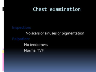 Chest examination


Inspection:
        No scars or sinuses or pigmentation
Palpation:
       No tenderness
       Normal TVF
 