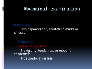 Abdominal examination


Inspection:
      No pigmentation, scratching marks or
 sinuses

   Palpation:
   Superficial palpation:
     No rigidity, tenderness or rebound
 tenderness.
     No superficial masses.
 
