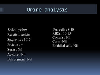 Urine analysis


Color : yellow        Pus cells : 8-10
Reaction: Acidic      RBCs : 10-15
                      Crystals : Nil
Sp.gravity : 1015
                      Casts : Nil
Proteins : +          Epithilial cells: Nil
Sugar : Nil
Acetone : Nil
Bile pigment : Nil
 