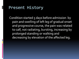 Present History

Condition started 5 days before admission by
  pain and swelling of left leg of gradual onset
  and progressive course, the pain was related
  to calf, not radiating, bursting, increasing by
  prolonged standing or walking and
  decreasing by elevation of the affected leg.
 