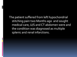 The patient suffered from left hypochondrial
  stitching pain two Months ago and sought
  medical care, U/S and CT abdomen were and
  the condition was diagnosed as multiple
  splenic and renal infarctions.
 