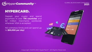 TM
HYPERCARD.
Deposit your crypto and spend
anywhere in over 176 countries and
50 million merchants worldwide
wherever VISA is accepted.
NO withdraw limits and can spend up
to $50,000 per day!
TM
GLOBAL BLOCKCHAIN COMMUNITY
2021
Copyright ©2019-2021 HyperTech™. All Rights Reserved.
 