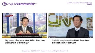 TM
Sky News Live Interview With Sam Lee,
Blockchain Global CEO
CNN Money Interview Feat. Sam Lee
Blockchain Global CEO
GLOBAL BLOCKCHAIN COMMUNITY
2021
Copyright ©2019-2021 HyperTech™. All Rights Reserved.
 