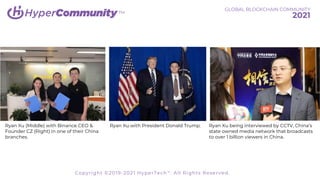 TM
Ryan Xu being interviewed by CCTV, China’s
state owned media network that broadcasts
to over 1 billion viewers in China.
Ryan Xu with President Donald Trump.
Ryan Xu (Middle) with Binance CEO &
Founder CZ (Right) in one of their China
branches.
GLOBAL BLOCKCHAIN COMMUNITY
2021
Copyright ©2019-2021 HyperTech™. All Rights Reserved.
 