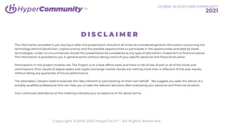 TM
D I S C L A I M E R
The information provided to you during or after this presentation should at all times be considered general information concerning the
technology behind blockchain, cryptocurrency and the possible opportunities to participate in the opportunities provided by these
technologies. Under no circumstances should this presentation be considered as any type of solicitation, investment or financial advice.
The information is provided to you in general terms without taking notice of your specific personal and financial situation.
Participation in this project involves risk. The Project is on a best efforts basis and there is risk of loss of part or all of the funds and
commissions. Prior results of digital assets and crypto exchange market results are nothing more than a reflection of the past results,
without being any guarantee of future performance.
The attendees / viewers need to evaluate the risks inherent to participating on their own behalf. We suggest you seek the advice of a
suitably qualified professional who can help you to take the relevant decisions after evaluating your personal and financial situation.
Your continued attendance at this meeting indicates your acceptance of the above terms.
GLOBAL BLOCKCHAIN COMMUNITY
2021
Copyright ©2019-2021 HyperTech™. All Rights Reserved.
 