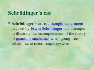 Schrödinger's cat
 Schrödinger's cat is a thought experiment
devised by Erwin Schrödinger that attempts
to illustrate the incompleteness of the theory
of quantum mechanics when going from
subatomic to macroscopic systems.
 