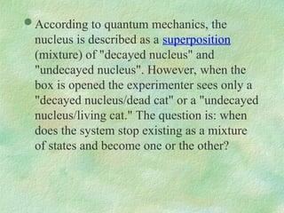  According to quantum mechanics, the
nucleus is described as a superposition
(mixture) of "decayed nucleus" and
"undecayed nucleus". However, when the
box is opened the experimenter sees only a
"decayed nucleus/dead cat" or a "undecayed
nucleus/living cat." The question is: when
does the system stop existing as a mixture
of states and become one or the other?
 
