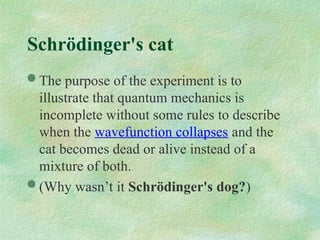  The purpose of the experiment is to
illustrate that quantum mechanics is
incomplete without some rules to describe
when the wavefunction collapses and the
cat becomes dead or alive instead of a
mixture of both.
 (Why wasn’t it Schrödinger's dog?)
Schrödinger's cat
 